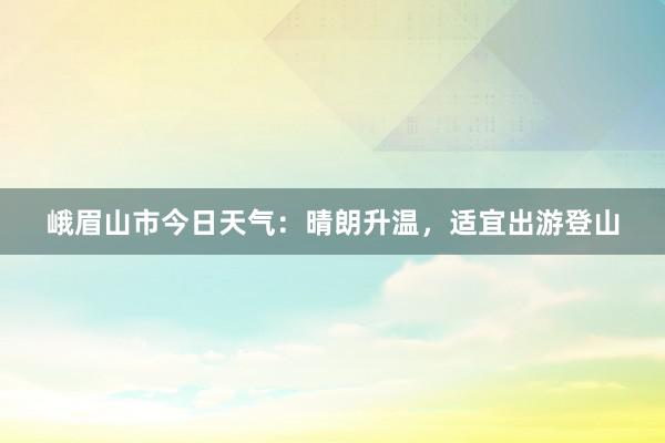 峨眉山市今日天气：晴朗升温，适宜出游登山