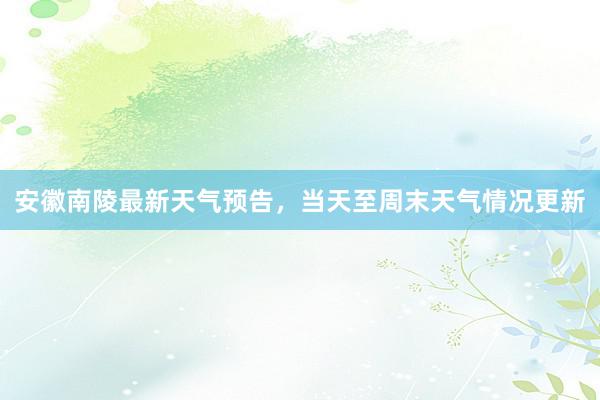 安徽南陵最新天气预告，当天至周末天气情况更新